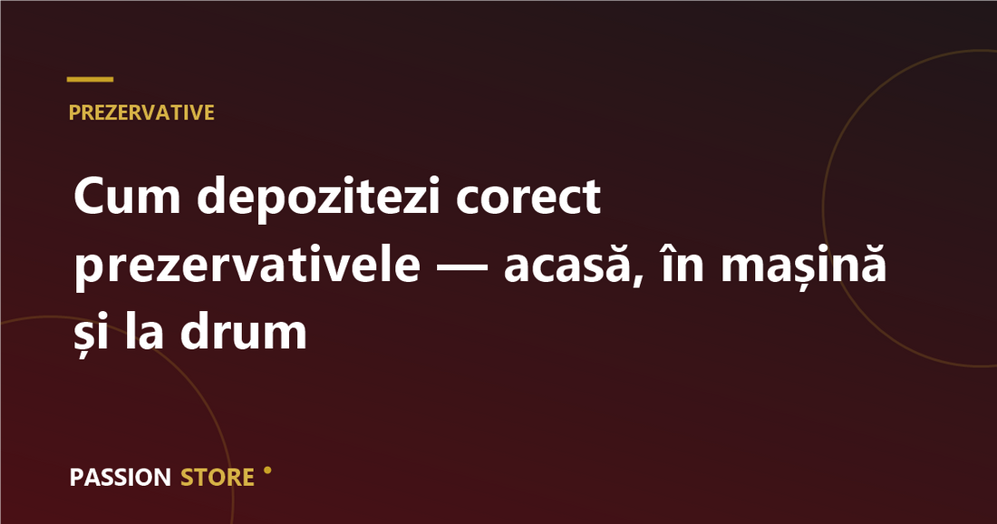 Cum depozitezi corect prezervativele — acasă, în mașină și la drum